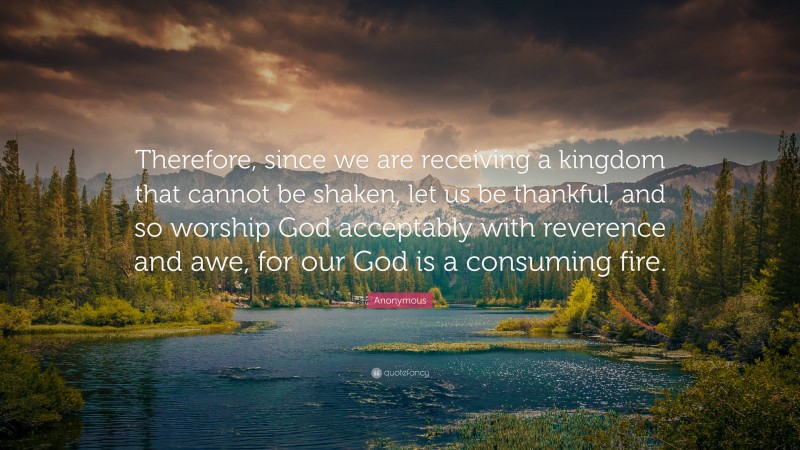 Anonymous Quote: “Therefore, since we are receiving a kingdom that cannot be shaken, let us be thankful, and so worship God acceptably with reverence and awe, for our God is a consuming fire.”