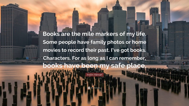 Kristin Hannah Quote: “Books are the mile markers of my life. Some people have family photos or home movies to record their past. I’ve got books. Characters. For as long as I can remember, books have been my safe place.”
