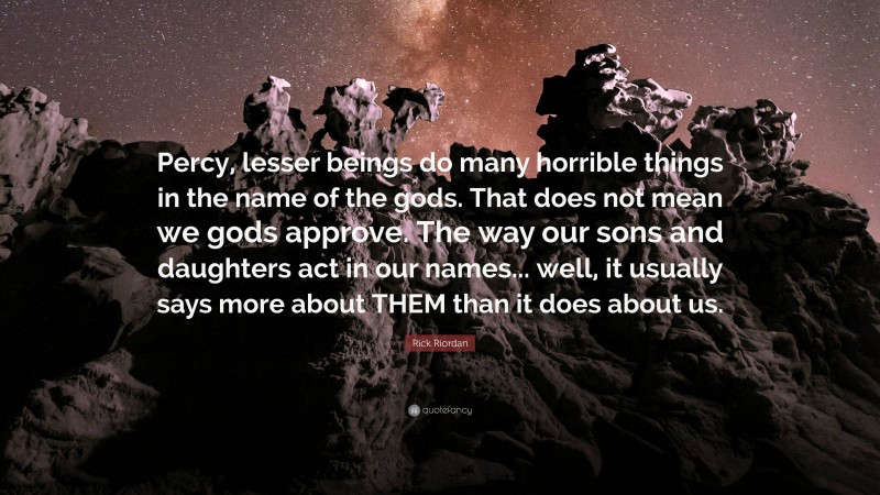 Rick Riordan Quote: “Percy, lesser beings do many horrible things in the name of the gods. That does not mean we gods approve. The way our sons and daughters act in our names... well, it usually says more about THEM than it does about us.”