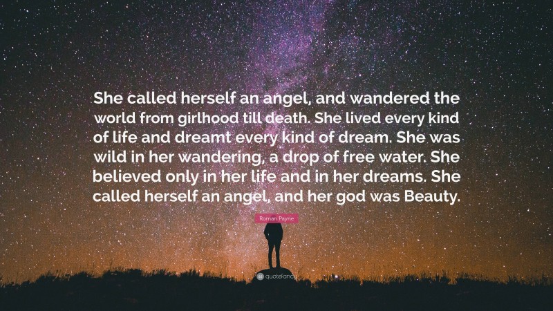 Roman Payne Quote: “She called herself an angel, and wandered the world from girlhood till death. She lived every kind of life and dreamt every kind of dream. She was wild in her wandering, a drop of free water. She believed only in her life and in her dreams. She called herself an angel, and her god was Beauty.”