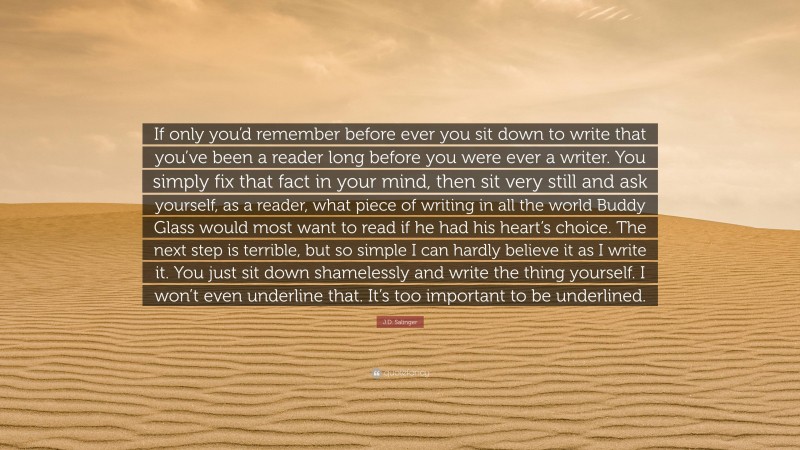 J.D. Salinger Quote: “If only you’d remember before ever you sit down to write that you’ve been a reader long before you were ever a writer. You simply fix that fact in your mind, then sit very still and ask yourself, as a reader, what piece of writing in all the world Buddy Glass would most want to read if he had his heart’s choice. The next step is terrible, but so simple I can hardly believe it as I write it. You just sit down shamelessly and write the thing yourself. I won’t even underline that. It’s too important to be underlined.”