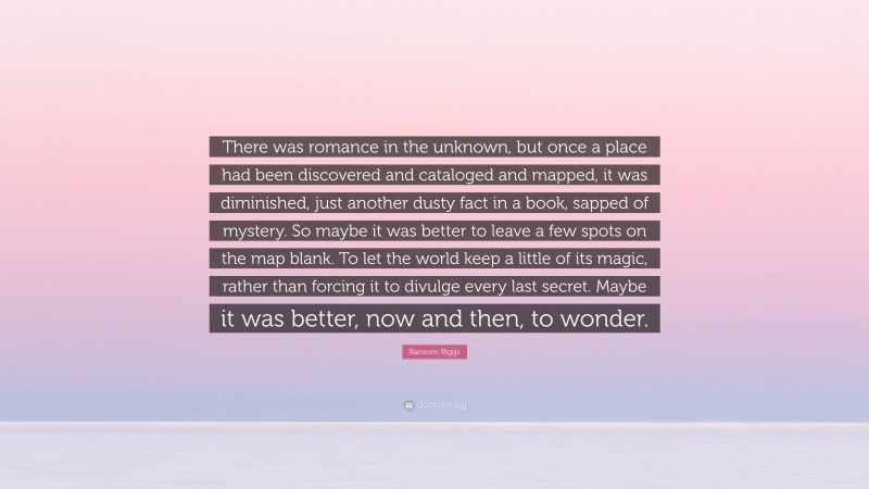 Ransom Riggs Quote: “There was romance in the unknown, but once a place had been discovered and cataloged and mapped, it was diminished, just another dusty fact in a book, sapped of mystery. So maybe it was better to leave a few spots on the map blank. To let the world keep a little of its magic, rather than forcing it to divulge every last secret. Maybe it was better, now and then, to wonder.”
