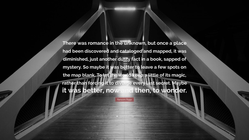 Ransom Riggs Quote: “There was romance in the unknown, but once a place had been discovered and cataloged and mapped, it was diminished, just another dusty fact in a book, sapped of mystery. So maybe it was better to leave a few spots on the map blank. To let the world keep a little of its magic, rather than forcing it to divulge every last secret. Maybe it was better, now and then, to wonder.”