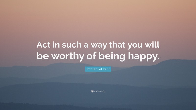 Immanuel Kant Quote: “Act in such a way that you will be worthy of being happy.”
