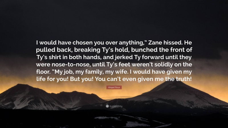 Abigail Roux Quote: “I would have chosen you over anything,” Zane hissed. He pulled back, breaking Ty’s hold, bunched the front of Ty’s shirt in both hands, and jerked Ty forward until they were nose-to-nose, until Ty’s feet weren’t solidly on the floor. “My job, my family, my wife. I would have given my life for you! But you! You can’t even given me the truth!”