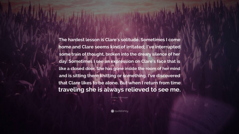 Audrey Niffenegger Quote: “The hardest lesson is Clare’s solitude. Sometimes I come home and Clare seems kind of irritated; I’ve interrupted some train of thought, broken into the dreary silence of her day. Sometimes I see an expression on Clare’s face that is like a closed door. She has gone inside the room of her mind and is sitting there knitting or something. I’ve discovered that Clare likes to be alone. But when I return from time traveling she is always relieved to see me.”