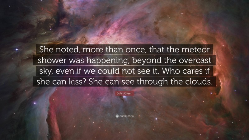 John Green Quote: “She noted, more than once, that the meteor shower was happening, beyond the overcast sky, even if we could not see it. Who cares if she can kiss? She can see through the clouds.”