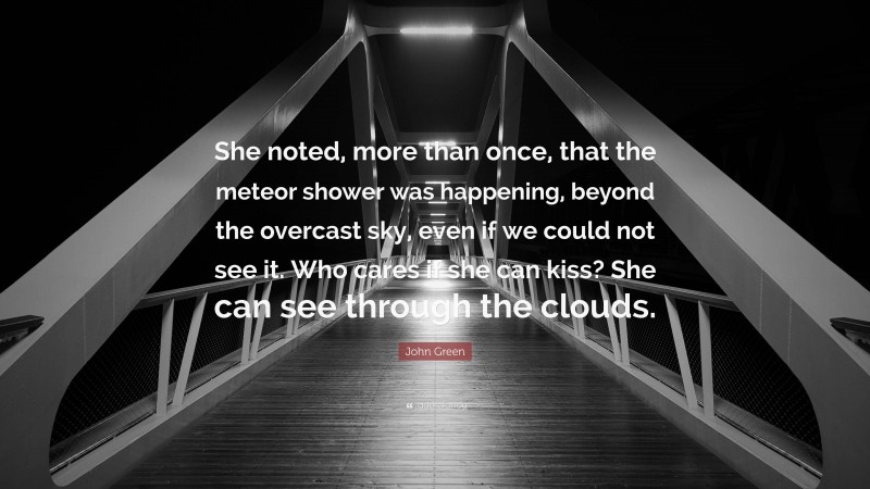 John Green Quote: “She noted, more than once, that the meteor shower was happening, beyond the overcast sky, even if we could not see it. Who cares if she can kiss? She can see through the clouds.”