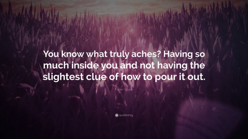 Karen Quan Quote: “You know what truly aches? Having so much inside you and not having the slightest clue of how to pour it out.”