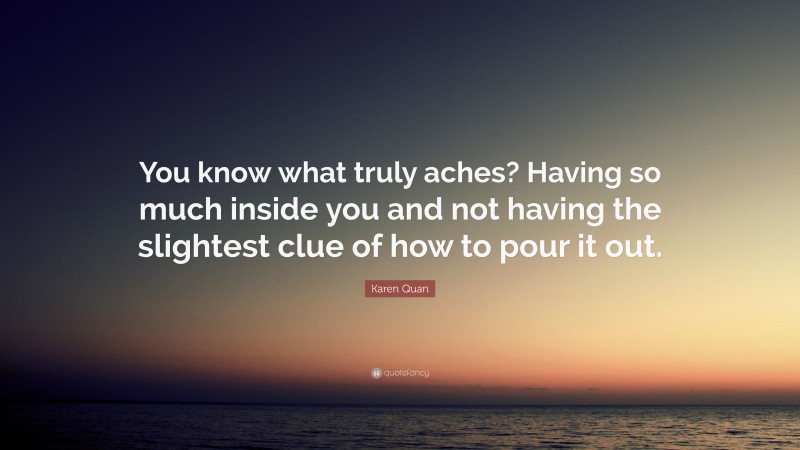 Karen Quan Quote: “You know what truly aches? Having so much inside you and not having the slightest clue of how to pour it out.”