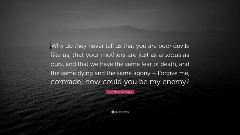 Erich Maria Remarque Quote: “Why do they never tell us that you are poor devils like us, that your mothers are just as anxious as ours, and that we have the same fear of death, and the same dying and the same agony – Forgive me, comrade; how could you be my enemy?”