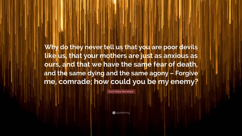 Erich Maria Remarque Quote: “Why do they never tell us that you are poor devils like us, that your mothers are just as anxious as ours, and that we have the same fear of death, and the same dying and the same agony – Forgive me, comrade; how could you be my enemy?”