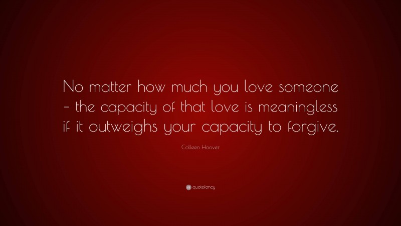 Colleen Hoover Quote: “No matter how much you love someone – the capacity of that love is meaningless if it outweighs your capacity to forgive.”