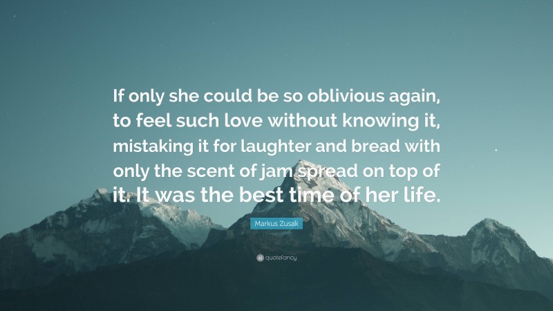 Markus Zusak Quote: “If only she could be so oblivious again, to feel such love without knowing it, mistaking it for laughter and bread with only the scent of jam spread on top of it. It was the best time of her life.”