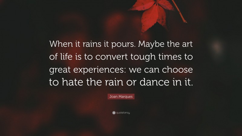 Joan Marques Quote: “When it rains it pours. Maybe the art of life is to convert tough times to great experiences: we can choose to hate the rain or dance in it.”