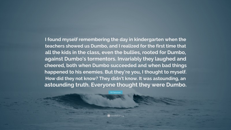 Elif Batuman Quote: “I found myself remembering the day in kindergarten when the teachers showed us Dumbo, and I realized for the first time that all the kids in the class, even the bullies, rooted for Dumbo, against Dumbo’s tormentors. Invariably they laughed and cheered, both when Dumbo succeeded and when bad things happened to his enemies. But they’re you, I thought to myself. How did they not know? They didn’t know. It was astounding, an astounding truth. Everyone thought they were Dumbo.”