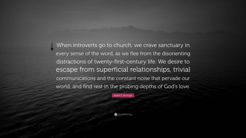 Adam S. McHugh Quote: “When introverts go to church, we crave sanctuary in every sense of the word, as we flee from the disorienting distractions of twenty-first-century life. We desire to escape from superficial relationships, trivial communications and the constant noise that pervade our world, and find rest in the probing depths of God’s love.”