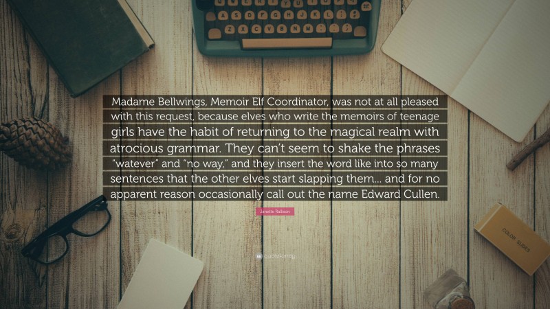 Janette Rallison Quote: “Madame Bellwings, Memoir Elf Coordinator, was not at all pleased with this request, because elves who write the memoirs of teenage girls have the habit of returning to the magical realm with atrocious grammar. They can’t seem to shake the phrases “watever” and “no way,” and they insert the word like into so many sentences that the other elves start slapping them... and for no apparent reason occasionally call out the name Edward Cullen.”