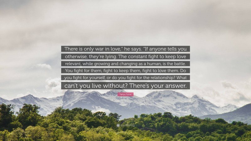 Tarryn Fisher Quote: “There is only war in love,” he says. “If anyone tells you otherwise, they’re lying. The constant fight to keep love relevant, while growing and changing as a human, is the battle. You fight for them, fight to keep them, fight to love them. Do you fight for yourself, or do you fight for the relationship? What can’t you live without? There’s your answer.”