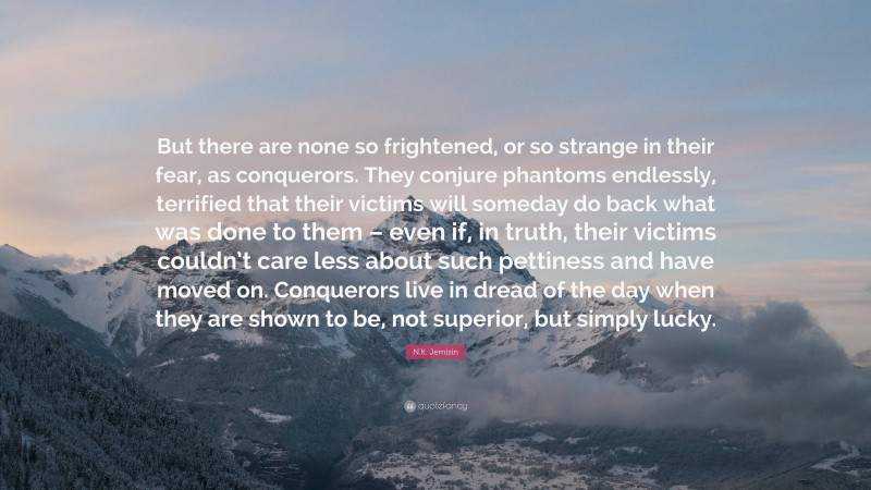 N.K. Jemisin Quote: “But there are none so frightened, or so strange in their fear, as conquerors. They conjure phantoms endlessly, terrified that their victims will someday do back what was done to them – even if, in truth, their victims couldn’t care less about such pettiness and have moved on. Conquerors live in dread of the day when they are shown to be, not superior, but simply lucky.”