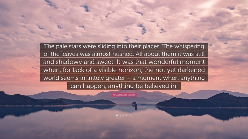 Olivia Howard Dunbar Quote: “The pale stars were sliding into their places. The whispering of the leaves was almost hushed. All about them it was still and shadowy and sweet. It was that wonderful moment when, for lack of a visible horizon, the not yet darkened world seems infinitely greater – a moment when anything can happen, anything be believed in.”