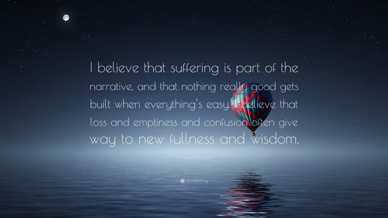 Shauna Niequist Quote: “I believe that suffering is part of the narrative, and that nothing really good gets built when everything’s easy. I believe that loss and emptiness and confusion often give way to new fullness and wisdom.”