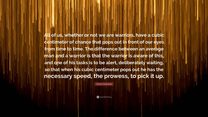Carlos Castaneda Quote: “All of us, whether or not we are warriors, have a cubic centimeter of chance that pops out in front of our eyes from time to time. The difference between an average man and a warrior is that the warrior is aware of this, and one of his tasks is to be alert, deliberately waiting, so that when his cubic centimeter pops out he has the necessary speed, the prowess, to pick it up.”