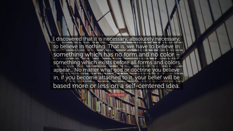Shunryu Suzuki Quote: “I discovered that it is necessary, absolutely necessary, to believe in nothing. That is, we have to believe in something which has no form and no color – something which exists before all forms and colors appear... No matter what god or doctrine you believe in, if you become attached to it, your belief will be based more or less on a self-centered idea.”