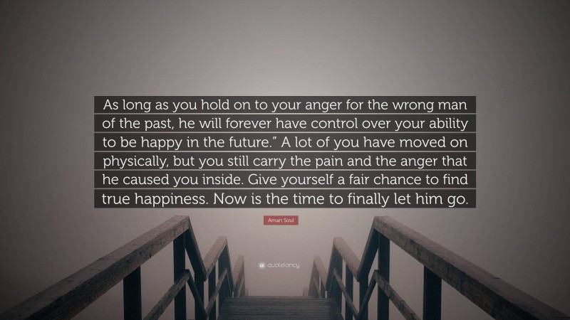 Amari Soul Quote: “As long as you hold on to your anger for the wrong man of the past, he will forever have control over your ability to be happy in the future.” A lot of you have moved on physically, but you still carry the pain and the anger that he caused you inside. Give yourself a fair chance to find true happiness. Now is the time to finally let him go.”