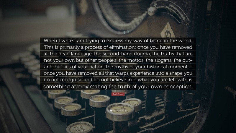 Zadie Smith Quote: “When I write I am trying to express my way of being in the world. This is primarily a process of elimination: once you have removed all the dead language, the second-hand dogma, the truths that are not your own but other people’s, the mottos, the slogans, the out-and-out lies of your nation, the myths of your historical moment – once you have removed all that warps experience into a shape you do not recognise and do not believe in – what you are left with is something approximating the truth of your own conception.”
