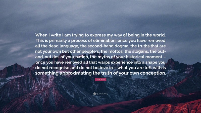 Zadie Smith Quote: “When I write I am trying to express my way of being in the world. This is primarily a process of elimination: once you have removed all the dead language, the second-hand dogma, the truths that are not your own but other people’s, the mottos, the slogans, the out-and-out lies of your nation, the myths of your historical moment – once you have removed all that warps experience into a shape you do not recognise and do not believe in – what you are left with is something approximating the truth of your own conception.”