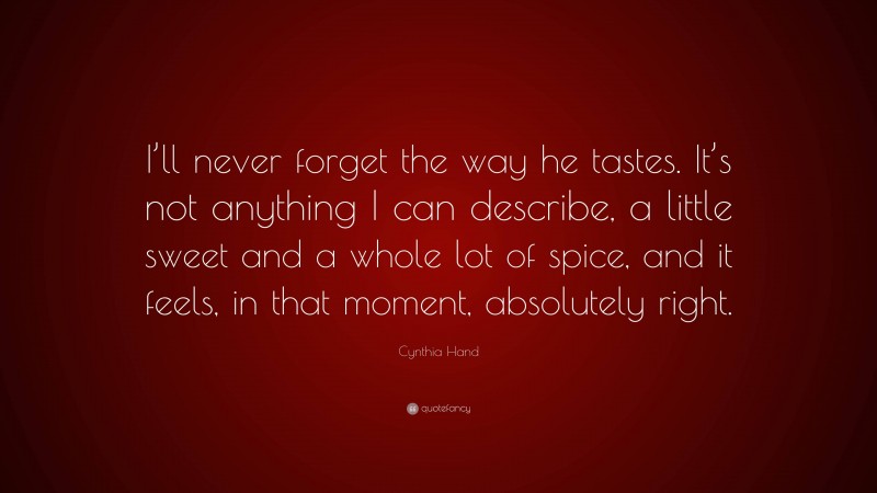 Cynthia Hand Quote: “I’ll never forget the way he tastes. It’s not anything I can describe, a little sweet and a whole lot of spice, and it feels, in that moment, absolutely right.”