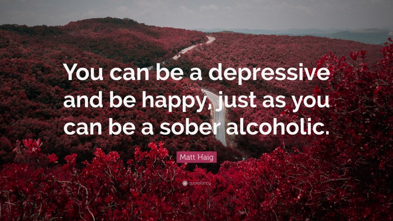 Matt Haig Quote: “You can be a depressive and be happy, just as you can be a sober alcoholic.”