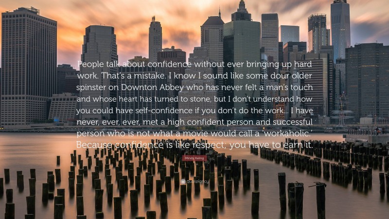 Mindy Kaling Quote: “People talk about confidence without ever bringing up hard work. That’s a mistake. I know I sound like some dour older spinster on Downton Abbey who has never felt a man’s touch and whose heart has turned to stone, but I don’t understand how you could have self-confidence if you don’t do the work... I have never, ever, ever, met a high confident person and successful person who is not what a movie would call a ‘workaholic.’ Because confidence is like respect; you have to earn it.”