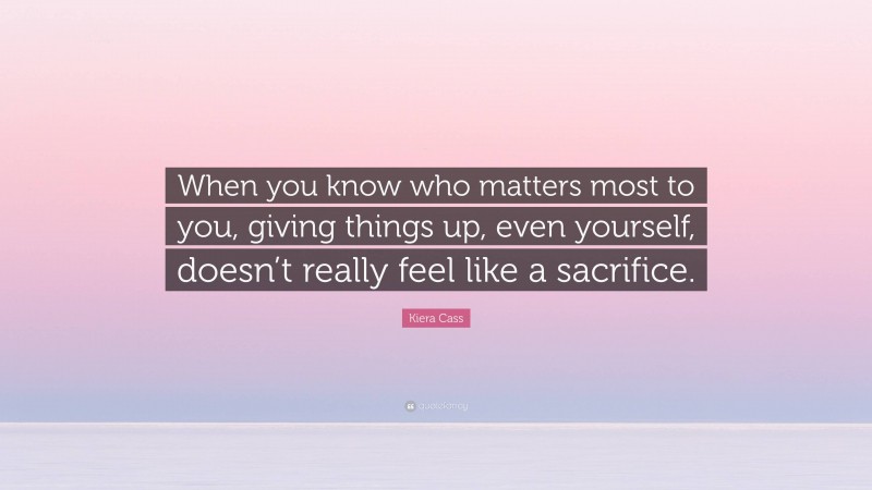 Kiera Cass Quote: “When you know who matters most to you, giving things up, even yourself, doesn’t really feel like a sacrifice.”