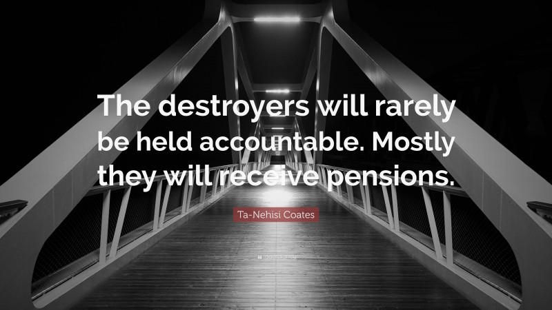 Ta-Nehisi Coates Quote: “The destroyers will rarely be held accountable. Mostly they will receive pensions.”