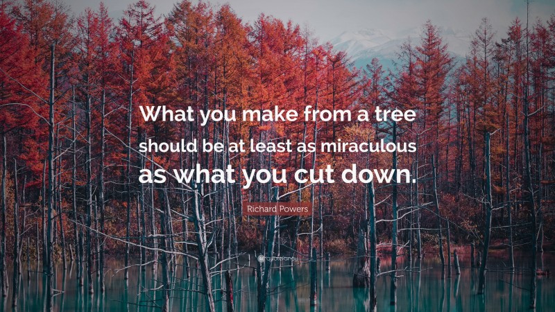 Richard Powers Quote: “What you make from a tree should be at least as miraculous as what you cut down.”