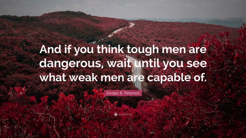 Jordan B. Peterson Quote: “And if you think tough men are dangerous, wait until you see what weak men are capable of.”
