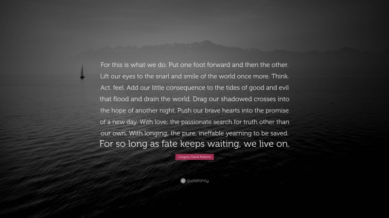 Gregory David Roberts Quote: “For this is what we do. Put one foot forward and then the other. Lift our eyes to the snarl and smile of the world once more. Think. Act. feel. Add our little consequence to the tides of good and evil that flood and drain the world. Drag our shadowed crosses into the hope of another night. Push our brave hearts into the promise of a new day. With love; the passionate search for truth other than our own. With longing; the pure, ineffable yearning to be saved. For so long as fate keeps waiting, we live on.”