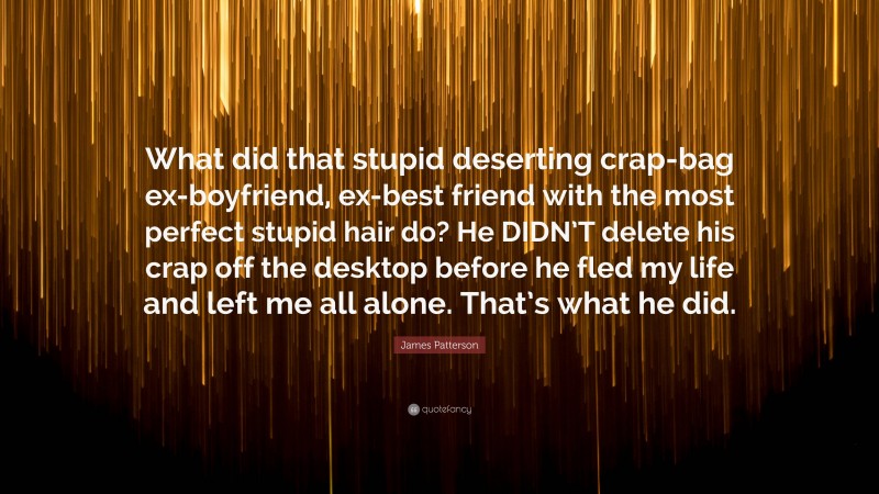 James Patterson Quote: “What did that stupid deserting crap-bag ex-boyfriend, ex-best friend with the most perfect stupid hair do? He DIDN’T delete his crap off the desktop before he fled my life and left me all alone. That’s what he did.”