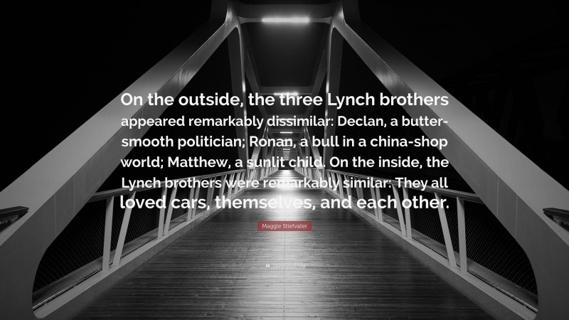 Maggie Stiefvater Quote: “On the outside, the three Lynch brothers appeared remarkably dissimilar: Declan, a butter-smooth politician; Ronan, a bull in a china-shop world; Matthew, a sunlit child. On the inside, the Lynch brothers were remarkably similar: They all loved cars, themselves, and each other.”