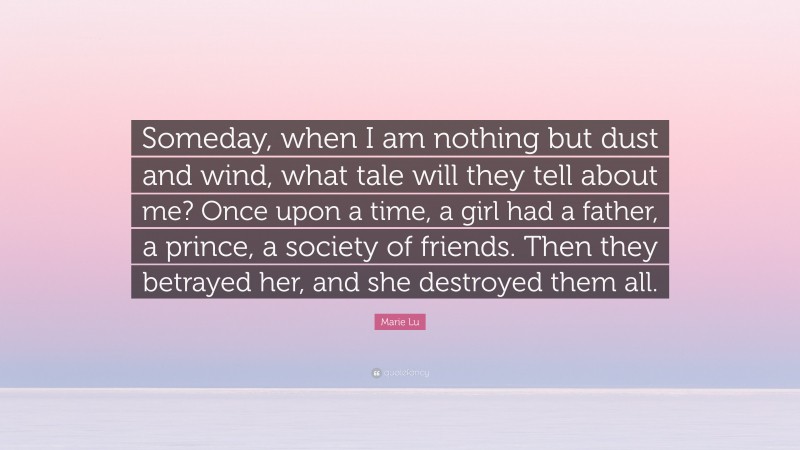 Marie Lu Quote: “Someday, when I am nothing but dust and wind, what tale will they tell about me? Once upon a time, a girl had a father, a prince, a society of friends. Then they betrayed her, and she destroyed them all.”