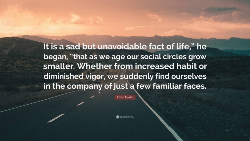 Amor Towles Quote: “It is a sad but unavoidable fact of life,” he began, “that as we age our social circles grow smaller. Whether from increased habit or diminished vigor, we suddenly find ourselves in the company of just a few familiar faces.”