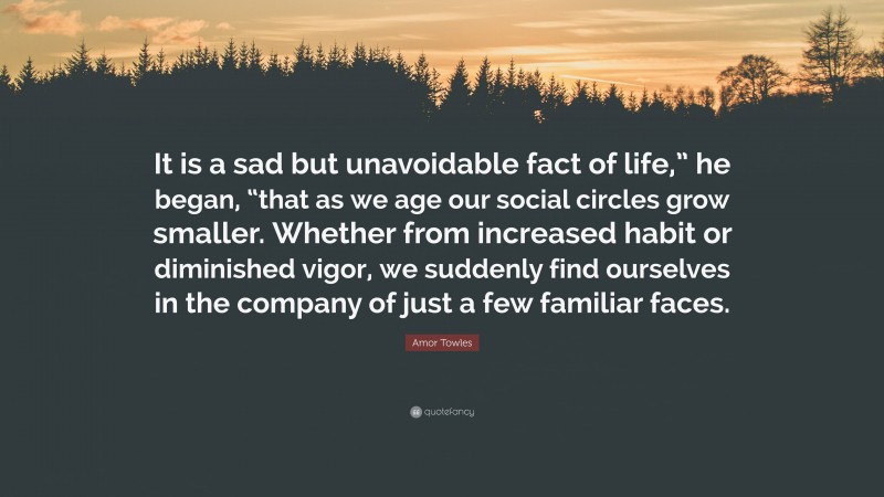 Amor Towles Quote: “It is a sad but unavoidable fact of life,” he began, “that as we age our social circles grow smaller. Whether from increased habit or diminished vigor, we suddenly find ourselves in the company of just a few familiar faces.”