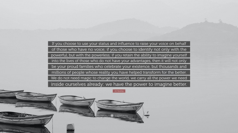 J.K. Rowling Quote: “If you choose to use your status and influence to raise your voice on behalf of those who have no voice; if you choose to identify not only with the powerful, but with the powerless; if you retain the ability to imagine yourself into the lives of those who do not have your advantages, then it will not only be your proud families who celebrate your existence, but thousands and millions of people whose reality you have helped transform for the better. We do not need magic to change the world, we carry all the power we need inside ourselves already: we have the power to imagine better.”