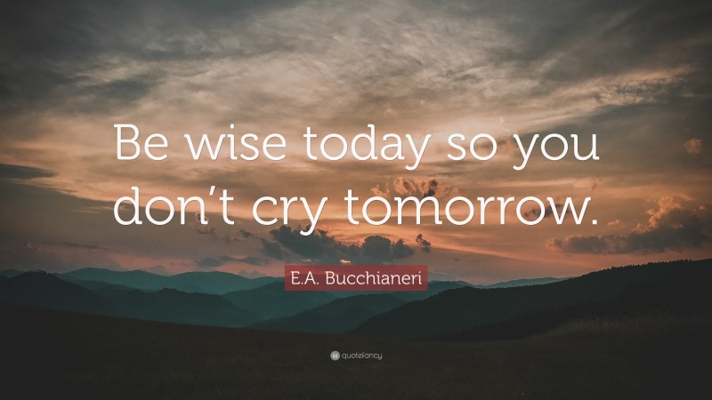 E.A. Bucchianeri Quote: “Be wise today so you don’t cry tomorrow.”