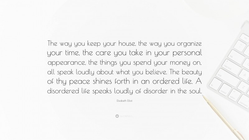 Elisabeth Elliot Quote: “The way you keep your house, the way you organize your time, the care you take in your personal appearance, the things you spend your money on, all speak loudly about what you believe. The beauty of thy peace shines forth in an ordered life. A disordered life speaks loudly of disorder in the soul.”