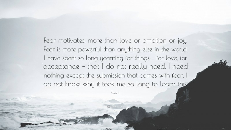 Marie Lu Quote: “Fear motivates, more than love or ambition or joy. Fear is more powerful than anything else in the world. I have spent so long yearning for things – for love, for acceptance – that I do not really need. I need nothing except the submission that comes with fear. I do not know why it took me so long to learn this.”