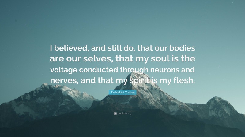 Ta-Nehisi Coates Quote: “I believed, and still do, that our bodies are our selves, that my soul is the voltage conducted through neurons and nerves, and that my spirit is my flesh.”