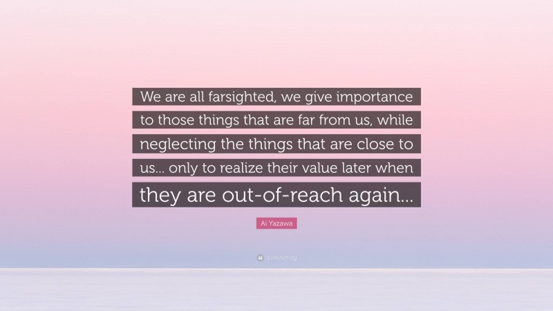 Ai Yazawa Quote: “We are all farsighted, we give importance to those things that are far from us, while neglecting the things that are close to us... only to realize their value later when they are out-of-reach again...”